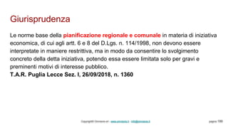 Giurisprudenza
Copyright© Omniavis srl - www.omniavis.it - info@omniavis.it pagina 199
Le norme base della pianificazione regionale e comunale in materia di iniziativa
economica, di cui agli artt. 6 e 8 del D.Lgs. n. 114/1998, non devono essere
interpretate in maniere restrittiva, ma in modo da consentire lo svolgimento
concreto della detta iniziativa, potendo essa essere limitata solo per gravi e
preminenti motivi di interesse pubblico.
T.A.R. Puglia Lecce Sez. I, 26/09/2018, n. 1360
 