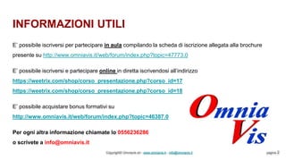 INFORMAZIONI UTILI
Copyright© Omniavis srl - www.omniavis.it - info@omniavis.it pagina 2
E’ possibile iscriversi per partecipare in aula compilando la scheda di iscrizione allegata alla brochure
presente su http://www.omniavis.it/web/forum/index.php?topic=47773.0
E’ possibile iscriversi e partecipare online in diretta iscrivendosi all’indirizzo
https://weetrix.com/shop/corso_presentazione.php?corso_id=17
https://weetrix.com/shop/corso_presentazione.php?corso_id=18
E’ possibile acquistare bonus formativi su
http://www.omniavis.it/web/forum/index.php?topic=46387.0
Per ogni altra informazione chiamate lo 0556236286
o scrivete a info@omniavis.it
 