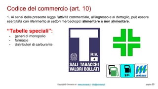 Codice del commercio (art. 10)
Copyright© Omniavis srl - www.omniavis.it - info@omniavis.it pagina 20
1. Ai sensi della presente legge l'attività commerciale, all'ingrosso e al dettaglio, può essere
esercitata con riferimento ai settori merceologici alimentare e non alimentare.
“Tabelle speciali”:
- generi di monopolio
- farmacie
- distributori di carburante
 
