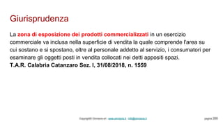 Giurisprudenza
Copyright© Omniavis srl - www.omniavis.it - info@omniavis.it pagina 200
La zona di esposizione dei prodotti commercializzati in un esercizio
commerciale va inclusa nella superficie di vendita la quale comprende l'area su
cui sostano e si spostano, oltre al personale addetto al servizio, i consumatori per
esaminare gli oggetti posti in vendita collocati nei detti appositi spazi.
T.A.R. Calabria Catanzaro Sez. I, 31/08/2018, n. 1559
 