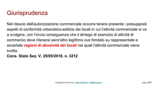 Giurisprudenza
Copyright© Omniavis srl - www.omniavis.it - info@omniavis.it pagina 202
Nel rilascio dell'autorizzazione commerciale occorre tenere presente i presupposti
aspetti di conformità urbanistico-edilizia dei locali in cui l'attività commerciale si va
a svolgere, con l'ovvia conseguenza che il diniego di esercizio di attività di
commercio deve ritenersi senz'altro legittimo ove fondato su rappresentate e
accertate ragioni di abusività dei locali nei quali l'attività commerciale viene
svolta.
Cons. Stato Sez. V, 29/05/2018, n. 3212
 