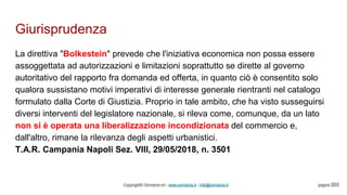 Giurisprudenza
Copyright© Omniavis srl - www.omniavis.it - info@omniavis.it pagina 203
La direttiva "Bolkestein" prevede che l'iniziativa economica non possa essere
assoggettata ad autorizzazioni e limitazioni soprattutto se dirette al governo
autoritativo del rapporto fra domanda ed offerta, in quanto ciò è consentito solo
qualora sussistano motivi imperativi di interesse generale rientranti nel catalogo
formulato dalla Corte di Giustizia. Proprio in tale ambito, che ha visto susseguirsi
diversi interventi del legislatore nazionale, si rileva come, comunque, da un lato
non si è operata una liberalizzazione incondizionata del commercio e,
dall'altro, rimane la rilevanza degli aspetti urbanistici.
T.A.R. Campania Napoli Sez. VIII, 29/05/2018, n. 3501
 