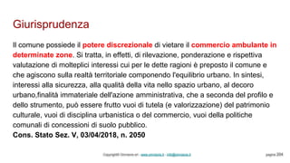 Giurisprudenza
Copyright© Omniavis srl - www.omniavis.it - info@omniavis.it pagina 204
Il comune possiede il potere discrezionale di vietare il commercio ambulante in
determinate zone. Si tratta, in effetti, di rilevazione, ponderazione e rispettiva
valutazione di molteplici interessi cui per le dette ragioni è preposto il comune e
che agiscono sulla realtà territoriale componendo l'equilibrio urbano. In sintesi,
interessi alla sicurezza, alla qualità della vita nello spazio urbano, al decoro
urbano,finalità immateriale dell'azione amministrativa, che a seconda del profilo e
dello strumento, può essere frutto vuoi di tutela (e valorizzazione) del patrimonio
culturale, vuoi di disciplina urbanistica o del commercio, vuoi della politiche
comunali di concessioni di suolo pubblico.
Cons. Stato Sez. V, 03/04/2018, n. 2050
 