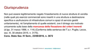 Giurisprudenza
Copyright© Omniavis srl - www.omniavis.it - info@omniavis.it pagina 207
Non può essere legittimamente negato l'insediamento di nuove strutture di vendita
(nelle quali più esercizi commerciali sono inseriti in una struttura a destinazione
specifica e usufruiscono di infrastrutture comuni e spazi di servizio gestiti
unitariamente), né l'ampliamento di quelle esistenti, ove il diniego sia motivato
unicamente sulla base della mancanza della fissazione dei criteri inerenti
(d.lgs. 31 marzo 1998, n. 114) (Conferma della sentenza del T.a.r. Puglia, Lecce,
sez. III, 30 ottobre 2015, n. 3175).
Cons. Stato Sez. IV Sent., 23/08/2016, n. 3672
 
