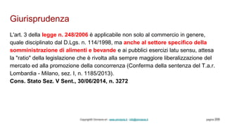 Giurisprudenza
Copyright© Omniavis srl - www.omniavis.it - info@omniavis.it pagina 208
L'art. 3 della legge n. 248/2006 è applicabile non solo al commercio in genere,
quale disciplinato dal D.Lgs. n. 114/1998, ma anche al settore specifico della
somministrazione di alimenti e bevande e ai pubblici esercizi latu sensu, attesa
la "ratio" della legislazione che è rivolta alla sempre maggiore liberalizzazione del
mercato ed alla promozione della concorrenza (Conferma della sentenza del T.a.r.
Lombardia - Milano, sez. I, n. 1185/2013).
Cons. Stato Sez. V Sent., 30/06/2014, n. 3272
 