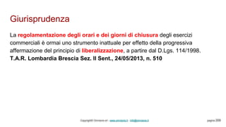 Giurisprudenza
Copyright© Omniavis srl - www.omniavis.it - info@omniavis.it pagina 209
La regolamentazione degli orari e dei giorni di chiusura degli esercizi
commerciali è ormai uno strumento inattuale per effetto della progressiva
affermazione del principio di liberalizzazione, a partire dal D.Lgs. 114/1998.
T.A.R. Lombardia Brescia Sez. II Sent., 24/05/2013, n. 510
 