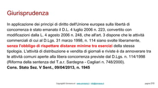 Giurisprudenza
Copyright© Omniavis srl - www.omniavis.it - info@omniavis.it pagina 210
In applicazione dei princìpi di diritto dell'Unione europea sulla libertà di
concorrenza è stato emanato il D.L. 4 luglio 2006 n. 223, convertito con
modificazioni dalla L. 4 agosto 2006 n. 248, che all'art. 3 dispone che le attività
commerciali di cui al D.Lgs. 31 marzo 1998, n. 114 siano svolte liberamente,
senza l'obbligo di rispettare distanze minime tra esercizi della stessa
tipologia. L'attività di distribuzione e vendita di giornali e riviste è da annoverare tra
le attività comuni aperte alla libera concorrenza previste dal D.Lgs. n. 114/1998
(Riforma della sentenza del T.a.r. Sardegna - Cagliari n. 748/2000).
Cons. Stato Sez. V Sent., 09/04/2013, n. 1945
 