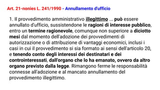 Art. 21-nonies L. 241/1990 - Annullamento d'ufficio
1. Il provvedimento amministrativo illegittimo ... può essere
annullato d'ufficio, sussistendone le ragioni di interesse pubblico,
entro un termine ragionevole, comunque non superiore a diciotto
mesi dal momento dell'adozione dei provvedimenti di
autorizzazione o di attribuzione di vantaggi economici, inclusi i
casi in cui il provvedimento si sia formato ai sensi dell'articolo 20,
e tenendo conto degli interessi dei destinatari e dei
controinteressati, dall'organo che lo ha emanato, ovvero da altro
organo previsto dalla legge. Rimangono ferme le responsabilità
connesse all'adozione e al mancato annullamento del
provvedimento illegittimo.
 