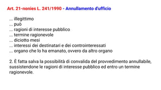 Art. 21-nonies L. 241/1990 - Annullamento d'ufficio
... illegittimo
... può
... ragioni di interesse pubblico
... termine ragionevole
... diciotto mesi
... interessi dei destinatari e dei controinteressati
... organo che lo ha emanato, ovvero da altro organo
2. È fatta salva la possibilità di convalida del provvedimento annullabile,
sussistendone le ragioni di interesse pubblico ed entro un termine
ragionevole.
 