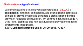 Giurisprudenza - Approfondimenti
La comunicazione d'inizio lavori asseverata (c.d. C.I.L.A.) è
assimilabile, in termini di disciplina, alla segnalazione certificata
di inizio di attività ovvero alla denuncia e dichiarazione di inizio
attività in relazione alle quali l'art. 19, comma 6 ter, della Legge n.
241/1990 , stabilisce che non costituiscono provvedimenti taciti
direttamente impugnabili.
T.A.R. Lombardia Brescia Sez. II, 06-09-2018, n. 837
 