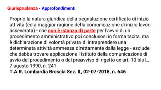 Giurisprudenza - Approfondimenti
Proprio la natura giuridica della segnalazione certificata di inizio
attività (ed a maggior ragione della comunicazione di inizio lavori
asseverata) - che non è istanza di parte per l'avvio di un
procedimento amministrativo poi conclusosi in forma tacita, ma
è dichiarazione di volontà privata di intraprendere una
determinata attività ammessa direttamente dalla legge - esclude
che debba trovare applicazione l'istituto della comunicazione di
avvio del procedimento o del preavviso di rigetto ex art. 10 bis L.
7 agosto 1990, n. 241.
T.A.R. Lombardia Brescia Sez. II, 02-07-2018, n. 646
 