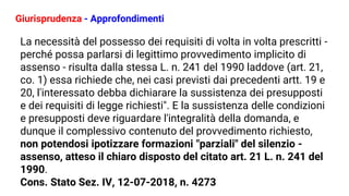 Giurisprudenza - Approfondimenti
La necessità del possesso dei requisiti di volta in volta prescritti -
perché possa parlarsi di legittimo provvedimento implicito di
assenso - risulta dalla stessa L. n. 241 del 1990 laddove (art. 21,
co. 1) essa richiede che, nei casi previsti dai precedenti artt. 19 e
20, l'interessato debba dichiarare la sussistenza dei presupposti
e dei requisiti di legge richiesti". E la sussistenza delle condizioni
e presupposti deve riguardare l'integralità della domanda, e
dunque il complessivo contenuto del provvedimento richiesto,
non potendosi ipotizzare formazioni "parziali" del silenzio -
assenso, atteso il chiaro disposto del citato art. 21 L. n. 241 del
1990.
Cons. Stato Sez. IV, 12-07-2018, n. 4273
 