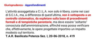 Giurisprudenza - Approfondimenti
L'attività assoggettata a C.I.L.A. non solo è libera, come nei casi
di S.C.I.A., ma, a differenza di quest'ultima, non è sottoposta a un
controllo sistematico, da espletare sulla base di procedimenti
formali e di tempistiche perentorie, ma deve essere "soltanto"
conosciuta dall'amministrazione, affinché essa possa verificare
che, effettivamente, le opere progettate importino un impatto
modesto sul territorio.
T.A.R. Basilicata Potenza Sez. I, 20-06-2018, n. 419
 