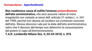 Giurisprudenza - Approfondimenti
Non costituisce causa di nullità l'omessa protocollazione
dell'atto amministrativo, che anzi assume valore di mera
irregolarità non viziante ai sensi dell' articolo 21 octies L. n. 241
del 1990, perché non idonea ad incidere sul contenuto concreto
dell'atto. Stesso discorso vale per la data dell'atto amministrativo,
salvo che il decorso del tempo non determini la consumazione
del potere in capo all'Amministrazione.
T.A.R. Lombardia Milano Sez. II, 03-04-2018, n. 876
 