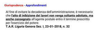 Giurisprudenza - Approfondimenti
Al fine di evitare la decadenza dell'amministrazione, è necessario
che l'atto di inibizione dei lavori non venga soltanto adottato, ma
anche consegnato all'agente postale entro il termine prescritto
per l'esercizio del potere.
T.A.R. Liguria Genova Sez. I, 23-01-2018, n. 32
 