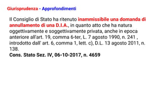 Giurisprudenza - Approfondimenti
Il Consiglio di Stato ha ritenuto inammissibile una domanda di
annullamento di una D.I.A., in quanto atto che ha natura
oggettivamente e soggettivamente privata, anche in epoca
anteriore all'art. 19, comma 6-ter, L. 7 agosto 1990, n. 241 ,
introdotto dall' art. 6, comma 1, lett. c), D.L. 13 agosto 2011, n.
138.
Cons. Stato Sez. IV, 06-10-2017, n. 4659
 