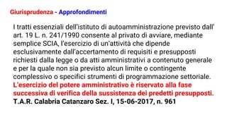 Giurisprudenza - Approfondimenti
I tratti essenziali dell’istituto di autoamministrazione previsto dall’
art. 19 L. n. 241/1990 consente al privato di avviare, mediante
semplice SCIA, l’esercizio di un’attività che dipende
esclusivamente dall’accertamento di requisiti e presupposti
richiesti dalla legge o da atti amministrativi a contenuto generale
e per la quale non sia previsto alcun limite o contingente
complessivo o specifici strumenti di programmazione settoriale.
L’esercizio del potere amministrativo è riservato alla fase
successiva di verifica della sussistenza dei predetti presupposti.
T.A.R. Calabria Catanzaro Sez. I, 15-06-2017, n. 961
 