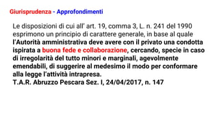 Giurisprudenza - Approfondimenti
Le disposizioni di cui all’ art. 19, comma 3, L. n. 241 del 1990
esprimono un principio di carattere generale, in base al quale
l’Autorità amministrativa deve avere con il privato una condotta
ispirata a buona fede e collaborazione, cercando, specie in caso
di irregolarità del tutto minori e marginali, agevolmente
emendabili, di suggerire al medesimo il modo per conformare
alla legge l’attività intrapresa.
T.A.R. Abruzzo Pescara Sez. I, 24/04/2017, n. 147
 