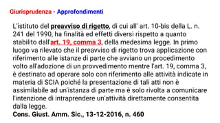 Giurisprudenza - Approfondimenti
L'istituto del preavviso di rigetto, di cui all' art. 10-bis della L. n.
241 del 1990, ha finalità ed effetti diversi rispetto a quanto
stabilito dall'art. 19, comma 3, della medesima legge. In primo
luogo va rilevato che il preavviso di rigetto trova applicazione con
riferimento alle istanze di parte che avviano un procedimento
volto all'adozione di un provvedimento mentre l'art. 19, comma 3,
è destinato ad operare solo con riferimento alle attività indicate in
materia di SCIA poiché la presentazione di tali atti non è
assimilabile ad un'istanza di parte ma è solo rivolta a comunicare
l'intenzione di intraprendere un'attività direttamente consentita
dalla legge.
Cons. Giust. Amm. Sic., 13-12-2016, n. 460
 