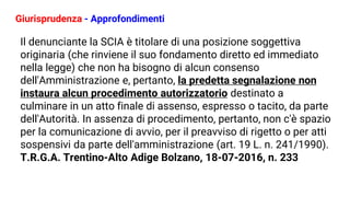Giurisprudenza - Approfondimenti
Il denunciante la SCIA è titolare di una posizione soggettiva
originaria (che rinviene il suo fondamento diretto ed immediato
nella legge) che non ha bisogno di alcun consenso
dell'Amministrazione e, pertanto, la predetta segnalazione non
instaura alcun procedimento autorizzatorio destinato a
culminare in un atto finale di assenso, espresso o tacito, da parte
dell'Autorità. In assenza di procedimento, pertanto, non c'è spazio
per la comunicazione di avvio, per il preavviso di rigetto o per atti
sospensivi da parte dell'amministrazione (art. 19 L. n. 241/1990).
T.R.G.A. Trentino-Alto Adige Bolzano, 18-07-2016, n. 233
 