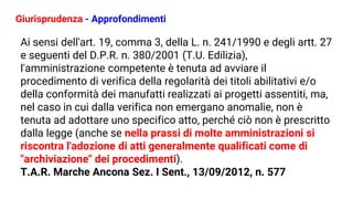 Giurisprudenza - Approfondimenti
Ai sensi dell'art. 19, comma 3, della L. n. 241/1990 e degli artt. 27
e seguenti del D.P.R. n. 380/2001 (T.U. Edilizia),
l'amministrazione competente è tenuta ad avviare il
procedimento di verifica della regolarità dei titoli abilitativi e/o
della conformità dei manufatti realizzati ai progetti assentiti, ma,
nel caso in cui dalla verifica non emergano anomalie, non è
tenuta ad adottare uno specifico atto, perché ciò non è prescritto
dalla legge (anche se nella prassi di molte amministrazioni si
riscontra l'adozione di atti generalmente qualificati come di
"archiviazione" dei procedimenti).
T.A.R. Marche Ancona Sez. I Sent., 13/09/2012, n. 577
 