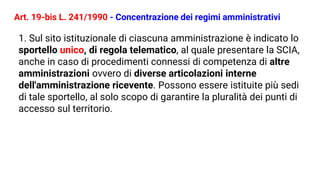 Art. 19-bis L. 241/1990 - Concentrazione dei regimi amministrativi
1. Sul sito istituzionale di ciascuna amministrazione è indicato lo
sportello unico, di regola telematico, al quale presentare la SCIA,
anche in caso di procedimenti connessi di competenza di altre
amministrazioni ovvero di diverse articolazioni interne
dell'amministrazione ricevente. Possono essere istituite più sedi
di tale sportello, al solo scopo di garantire la pluralità dei punti di
accesso sul territorio.
 