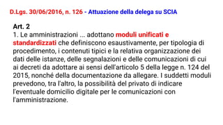 D.Lgs. 30/06/2016, n. 126 - Attuazione della delega su SCIA
Art. 2
1. Le amministrazioni ... adottano moduli unificati e
standardizzati che definiscono esaustivamente, per tipologia di
procedimento, i contenuti tipici e la relativa organizzazione dei
dati delle istanze, delle segnalazioni e delle comunicazioni di cui
ai decreti da adottare ai sensi dell'articolo 5 della legge n. 124 del
2015, nonché della documentazione da allegare. I suddetti moduli
prevedono, tra l'altro, la possibilità del privato di indicare
l'eventuale domicilio digitale per le comunicazioni con
l'amministrazione.
 