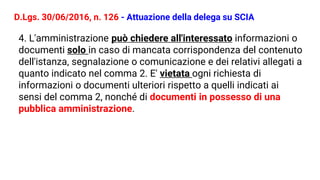 D.Lgs. 30/06/2016, n. 126 - Attuazione della delega su SCIA
4. L'amministrazione può chiedere all'interessato informazioni o
documenti solo in caso di mancata corrispondenza del contenuto
dell'istanza, segnalazione o comunicazione e dei relativi allegati a
quanto indicato nel comma 2. E' vietata ogni richiesta di
informazioni o documenti ulteriori rispetto a quelli indicati ai
sensi del comma 2, nonché di documenti in possesso di una
pubblica amministrazione.
 