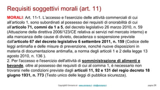Requisiti soggettivi morali (art. 11)
Copyright© Omniavis srl - www.omniavis.it - info@omniavis.it pagina 24
MORALI: Art. 11-1. L’accesso e l’esercizio delle attività commerciali di cui
all’articolo 1, sono subordinati al possesso dei requisiti di onorabilità di cui
all’articolo 71, commi da 1 a 5, del decreto legislativo 26 marzo 2010, n. 59
(Attuazione della direttiva 2006/123/CE relativa ai servizi nel mercato interno) e
alla mancanza delle cause di divieto, decadenza o sospensione previste
dall'articolo 67 del decreto legislativo 6 settembre 2011, n. 159 (Codice delle
leggi antimafia e delle misure di prevenzione, nonché nuove disposizioni in
materia di documentazione antimafia, a norma degli articoli 1 e 2 della legge 13
agosto 2010, n. 136 ).
2. Per l'accesso e l'esercizio dell'attività di somministrazione di alimenti e
bevande, oltre al possesso dei requisiti di cui al comma 1, è necessario non
trovarsi nelle condizioni previste dagli articoli 11, 92 e 131 del regio decreto 18
giugno 1931, n. 773 (Testo unico delle leggi di pubblica sicurezza).
 