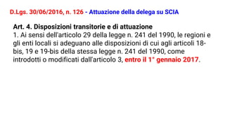 D.Lgs. 30/06/2016, n. 126 - Attuazione della delega su SCIA
Art. 4. Disposizioni transitorie e di attuazione
1. Ai sensi dell'articolo 29 della legge n. 241 del 1990, le regioni e
gli enti locali si adeguano alle disposizioni di cui agli articoli 18-
bis, 19 e 19-bis della stessa legge n. 241 del 1990, come
introdotti o modificati dall'articolo 3, entro il 1° gennaio 2017.
 
