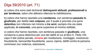 Dlgs 59/2010 (art. 71)
Copyright© Omniavis srl - www.omniavis.it - info@omniavis.it pagina 25
a) coloro che sono stati dichiarati delinquenti abituali, professionali o
per tendenza, salvo che abbiano ottenuto la riabilitazione;
b) coloro che hanno riportato una condanna, con sentenza passata in
giudicato, per delitto non colposo, per il quale è prevista una pena
detentiva non inferiore nel minimo a tre anni, sempre che sia stata
applicata, in concreto, una pena superiore al minimo edittale;
c) coloro che hanno riportato, con sentenza passata in giudicato, una
condanna a pena detentiva per uno dei delitti di cui al libro II, Titolo VIII,
capo II del codice penale, ovvero per ricettazione, riciclaggio, insolvenza
fraudolenta, bancarotta fraudolenta, usura, rapina, delitti contro la persona
commessi con violenza, estorsione;
 