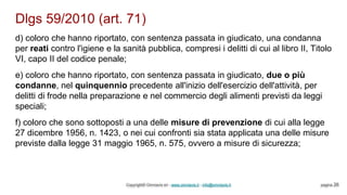 Dlgs 59/2010 (art. 71)
Copyright© Omniavis srl - www.omniavis.it - info@omniavis.it pagina 26
d) coloro che hanno riportato, con sentenza passata in giudicato, una condanna
per reati contro l'igiene e la sanità pubblica, compresi i delitti di cui al libro II, Titolo
VI, capo II del codice penale;
e) coloro che hanno riportato, con sentenza passata in giudicato, due o più
condanne, nel quinquennio precedente all'inizio dell'esercizio dell'attività, per
delitti di frode nella preparazione e nel commercio degli alimenti previsti da leggi
speciali;
f) coloro che sono sottoposti a una delle misure di prevenzione di cui alla legge
27 dicembre 1956, n. 1423, o nei cui confronti sia stata applicata una delle misure
previste dalla legge 31 maggio 1965, n. 575, ovvero a misure di sicurezza;
 