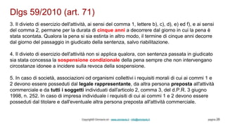 Dlgs 59/2010 (art. 71)
Copyright© Omniavis srl - www.omniavis.it - info@omniavis.it pagina 28
3. Il divieto di esercizio dell'attività, ai sensi del comma 1, lettere b), c), d), e) ed f), e ai sensi
del comma 2, permane per la durata di cinque anni a decorrere dal giorno in cui la pena è
stata scontata. Qualora la pena si sia estinta in altro modo, il termine di cinque anni decorre
dal giorno del passaggio in giudicato della sentenza, salvo riabilitazione.
4. Il divieto di esercizio dell'attività non si applica qualora, con sentenza passata in giudicato
sia stata concessa la sospensione condizionale della pena sempre che non intervengano
circostanze idonee a incidere sulla revoca della sospensione.
5. In caso di società, associazioni od organismi collettivi i requisiti morali di cui ai commi 1 e
2 devono essere posseduti dal legale rappresentante, da altra persona preposta all'attività
commerciale e da tutti i soggetti individuati dall'articolo 2, comma 3, del d.P.R. 3 giugno
1998, n. 252. In caso di impresa individuale i requisiti di cui ai commi 1 e 2 devono essere
posseduti dal titolare e dall'eventuale altra persona preposta all'attività commerciale.
 