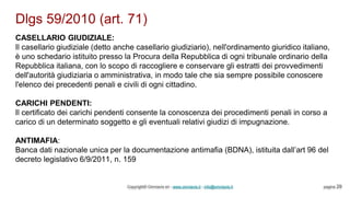 Dlgs 59/2010 (art. 71)
Copyright© Omniavis srl - www.omniavis.it - info@omniavis.it pagina 29
CASELLARIO GIUDIZIALE:
Il casellario giudiziale (detto anche casellario giudiziario), nell'ordinamento giuridico italiano,
è uno schedario istituito presso la Procura della Repubblica di ogni tribunale ordinario della
Repubblica italiana, con lo scopo di raccogliere e conservare gli estratti dei provvedimenti
dell'autorità giudiziaria o amministrativa, in modo tale che sia sempre possibile conoscere
l'elenco dei precedenti penali e civili di ogni cittadino.
CARICHI PENDENTI:
Il certificato dei carichi pendenti consente la conoscenza dei procedimenti penali in corso a
carico di un determinato soggetto e gli eventuali relativi giudizi di impugnazione.
ANTIMAFIA:
Banca dati nazionale unica per la documentazione antimafia (BDNA), istituita dall’art 96 del
decreto legislativo 6/9/2011, n. 159
 