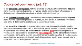 Codice del commercio (art. 13)
Copyright© Omniavis srl - www.omniavis.it - info@omniavis.it pagina 33
a) per commercio all'ingrosso, l'attività svolta da chiunque professionalmente acquista
merci in nome e per conto proprio e le rivende ad altri commercianti, all'ingrosso o al
dettaglio, o ad utilizzatori professionali, o ad altri utilizzatori in grande;
b) per commercio al dettaglio, l’attività svolta da chiunque professionalmente acquista
merci in nome e per conto proprio e le rivende, su aree private in sede fissa o mediante
altre forme di distribuzione, direttamente al consumatore finale;
c) per superficie di vendita di un esercizio commerciale, l'area destinata alla vendita,
compresa quella occupata da banchi, scaffalature, vetrine, cabine di prova e simili e le aree
di esposizione della merce, se accessibili alla clientela. Non costituisce superficie di
vendita, anche se accessibile alla clientela, l’area scoperta, purché adiacente all’esercizio
commerciale e per la parte che non superi il 20 per cento della superficie di vendita, nonché
quella destinata a magazzini, depositi, locali di lavorazione, servizi, spazi collocati oltre le
casse, uffici se non accessibili alla clientela.
 