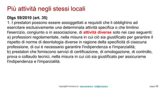 Più attività negli stessi locali
Copyright© Omniavis srl - www.omniavis.it - info@omniavis.it pagina 36
Dlgs 59/2010 (art. 35)
1. I prestatori possono essere assoggettati a requisiti che li obblighino ad
esercitare esclusivamente una determinata attività specifica o che limitino
l'esercizio, congiunto o in associazione, di attività diverse solo nei casi seguenti:
a) professioni regolamentate, nella misura in cui ciò sia giustificato per garantire il
rispetto di norme di deontologia diverse in ragione della specificità di ciascuna
professione, di cui è necessario garantire l'indipendenza e l'imparzialità;
b) prestatori che forniscono servizi di certificazione, di omologazione, di controllo,
prova o collaudo tecnici, nella misura in cui ciò sia giustificato per assicurarne
l'indipendenza e l'imparzialità.
 