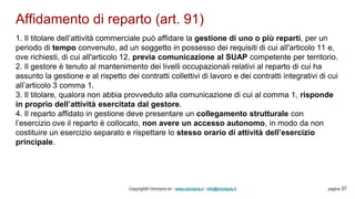 Affidamento di reparto (art. 91)
Copyright© Omniavis srl - www.omniavis.it - info@omniavis.it pagina 37
1. Il titolare dell’attività commerciale può affidare la gestione di uno o più reparti, per un
periodo di tempo convenuto, ad un soggetto in possesso dei requisiti di cui all'articolo 11 e,
ove richiesti, di cui all'articolo 12, previa comunicazione al SUAP competente per territorio.
2. Il gestore è tenuto al mantenimento dei livelli occupazionali relativi al reparto di cui ha
assunto la gestione e al rispetto dei contratti collettivi di lavoro e dei contratti integrativi di cui
all’articolo 3 comma 1.
3. Il titolare, qualora non abbia provveduto alla comunicazione di cui al comma 1, risponde
in proprio dell’attività esercitata dal gestore.
4. Il reparto affidato in gestione deve presentare un collegamento strutturale con
l’esercizio ove il reparto è collocato, non avere un accesso autonomo, in modo da non
costituire un esercizio separato e rispettare lo stesso orario di attività dell’esercizio
principale.
 