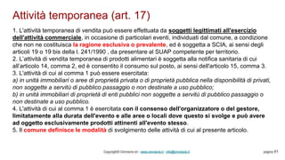 Attività temporanea (art. 17)
Copyright© Omniavis srl - www.omniavis.it - info@omniavis.it pagina 41
1. L'attività temporanea di vendita può essere effettuata da soggetti legittimati all'esercizio
dell'attività commerciale, in occasione di particolari eventi, individuati dal comune, a condizione
che non ne costituisca la ragione esclusiva o prevalente, ed è soggetta a SCIA, ai sensi degli
articoli 19 o 19 bis della l. 241/1990 , da presentare al SUAP competente per territorio.
2. L’attività di vendita temporanea di prodotti alimentari è soggetta alla notifica sanitaria di cui
all’articolo 14, comma 2, ed è consentito il consumo sul posto, ai sensi dell'articolo 15, comma 3.
3. L'attività di cui al comma 1 può essere esercitata:
a) in unità immobiliari o aree di proprietà privata o di proprietà pubblica nella disponibilità di privati,
non soggette a servitù di pubblico passaggio o non destinate a uso pubblico;
b) in unità immobiliari di proprietà di enti pubblici non soggette a servitù di pubblico passaggio o
non destinate a uso pubblico.
4. L'attività di cui al comma 1 è esercitata con il consenso dell'organizzatore o del gestore,
limitatamente alla durata dell'evento e alle aree o locali dove questo si svolge e può avere
ad oggetto esclusivamente prodotti attinenti all'evento stesso.
5. Il comune definisce le modalità di svolgimento delle attività di cui al presente articolo.
 