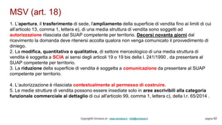 MSV (art. 18)
Copyright© Omniavis srl - www.omniavis.it - info@omniavis.it pagina 42
1. L'apertura, il trasferimento di sede, l'ampliamento della superficie di vendita fino ai limiti di cui
all’articolo 13, comma 1, lettera e), di una media struttura di vendita sono soggetti ad
autorizzazione rilasciata dal SUAP competente per territorio. Decorsi novanta giorni dal
ricevimento la domanda deve ritenersi accolta qualora non venga comunicato il provvedimento di
diniego.
2. La modifica, quantitativa o qualitativa, di settore merceologico di una media struttura di
vendita è soggetta a SCIA ai sensi degli articoli 19 o 19 bis della l. 241/1990 , da presentare al
SUAP competente per territorio.
3. La riduzione della superficie di vendita è soggetta a comunicazione da presentare al SUAP
competente per territorio.
4. L’autorizzazione è rilasciata contestualmente al permesso di costruire.
5. Le medie strutture di vendita possono essere insediate solo in aree ascrivibili alla categoria
funzionale commerciale al dettaglio di cui all'articolo 99, comma 1, lettera c), della l.r. 65/2014 .
 