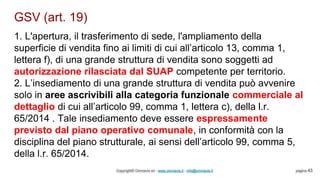 GSV (art. 19)
Copyright© Omniavis srl - www.omniavis.it - info@omniavis.it pagina 43
1. L'apertura, il trasferimento di sede, l'ampliamento della
superficie di vendita fino ai limiti di cui all’articolo 13, comma 1,
lettera f), di una grande struttura di vendita sono soggetti ad
autorizzazione rilasciata dal SUAP competente per territorio.
2. L’insediamento di una grande struttura di vendita può avvenire
solo in aree ascrivibili alla categoria funzionale commerciale al
dettaglio di cui all’articolo 99, comma 1, lettera c), della l.r.
65/2014 . Tale insediamento deve essere espressamente
previsto dal piano operativo comunale, in conformità con la
disciplina del piano strutturale, ai sensi dell’articolo 99, comma 5,
della l.r. 65/2014.
 