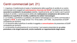 Centri commerciali (art. 21)
Copyright© Omniavis srl - www.omniavis.it - info@omniavis.it pagina 46
1. L'apertura, il trasferimento di sede e l’ampliamento della superficie di vendita di un centro
commerciale sono soggetti ad autorizzazione rilasciata dal SUAP competente per territorio,
secondo le condizioni e le procedure stabilite, rispettivamente, per le medie o per le grandi
strutture di vendita. L’autorizzazione abilita alla realizzazione complessiva del centro e ne
stabilisce la superficie di vendita, suddivisa tra settori merceologici.
2. La modifica, quantitativa o qualitativa, del settore merceologico di un centro commerciale è
soggetta a SCIA, ai sensi degli articoli 19 o 19 bis della l. 241/1990 , da presentare al SUAP
competente per territorio.
3. La riduzione della superficie di vendita è soggetta a comunicazione da presentare al SUAP
competente per territorio.
4. La domanda di autorizzazione di cui al comma 1 può essere presentata da un unico
promotore o da singoli esercenti, anche mediante un rappresentante degli stessi.
 