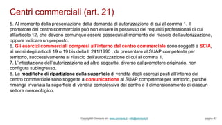 Centri commerciali (art. 21)
Copyright© Omniavis srl - www.omniavis.it - info@omniavis.it pagina 47
5. Al momento della presentazione della domanda di autorizzazione di cui al comma 1, il
promotore del centro commerciale può non essere in possesso dei requisiti professionali di cui
all’articolo 12, che devono comunque essere posseduti al momento del rilascio dell’autorizzazione,
oppure indicare un preposto.
6. Gli esercizi commerciali compresi all’interno del centro commerciale sono soggetti a SCIA,
ai sensi degli articoli 19 o 19 bis della l. 241/1990 , da presentare al SUAP competente per
territorio, successivamente al rilascio dell'autorizzazione di cui al comma 1.
7. L’intestazione dell’autorizzazione ad altro soggetto, diverso dal promotore originario, non
configura subingresso.
8. Le modifiche di ripartizione della superficie di vendita degli esercizi posti all’interno del
centro commerciale sono soggette a comunicazione al SUAP competente per territorio, purché
rimanga invariata la superficie di vendita complessiva del centro e il dimensionamento di ciascun
settore merceologico.
 