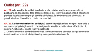 Outlet (art. 22)
Copyright© Omniavis srl - www.omniavis.it - info@omniavis.it pagina 48
Art. 22. Alla vendita in outlet, in relazione alla relativa struttura commerciale, si
applicano le disposizioni della presente legge e del relativo regolamento di attuazione
previste rispettivamente per gli esercizi di vicinato, le medie strutture di vendita, le
grandi strutture di vendita e i centri commerciali.
Art. 23. La denominazione di outlet può essere impiegata nelle insegne, nelle ditte e
nei marchi propri degli esercizi che svolgono la vendita in outlet di cui all’articolo 13,
comma 1, lettera h), e nella relativa pubblicità.
2. Qualora un centro commerciale utilizzi la denominazione di outlet, tutti gli esercizi in
esso inseriti sono tenuti al rispetto di quanto previsto all'articolo 24.
 