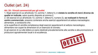 Outlet (art. 24)
Copyright© Omniavis srl - www.omniavis.it - info@omniavis.it pagina 49
Art. 24 - Vincoli commerciali per gli outlet
1. Negli esercizi di cui all’articolo 13, comma 1, lettera h), è vietata la vendita di merci diverse da
quelle ivi indicate, salvo quanto disposto al comma 2.
2. Gli esercizi di cui all’articolo 13, comma 1, lettera h), numero 2), se realizzati in forma di
centro commerciale, possono contenere anche esercizi appartenenti al settore merceologico
alimentare, a condizione che:
a) la superficie di vendita complessiva degli esercizi appartenenti al settore merceologico
alimentare non superi le dimensioni di un esercizio di vicinato;
b) gli esercizi di cui alla lettera a) siano destinati prevalentemente alla vendita e alla promozione di
produzioni agroalimentari locali e di eccellenza.
 