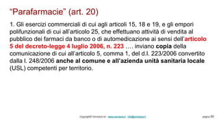 “Parafarmacie” (art. 20)
Copyright© Omniavis srl - www.omniavis.it - info@omniavis.it pagina 50
1. Gli esercizi commerciali di cui agli articoli 15, 18 e 19, e gli empori
polifunzionali di cui all’articolo 25, che effettuano attività di vendita al
pubblico dei farmaci da banco o di automedicazione ai sensi dell’articolo
5 del decreto-legge 4 luglio 2006, n. 223 …. inviano copia della
comunicazione di cui all’articolo 5, comma 1, del d.l. 223/2006 convertito
dalla l. 248/2006 anche al comune e all’azienda unità sanitaria locale
(USL) competenti per territorio.
 