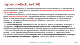 Ingrosso-dettaglio (art. 26)
Copyright© Omniavis srl - www.omniavis.it - info@omniavis.it pagina 51
1. Il commercio all’ingrosso, ivi compreso quello relativo ai prodotti alimentari e, in particolare, ai
prodotti ortofrutticoli, carnei e ittici, è subordinato esclusivamente al possesso dei requisiti di
cui all'articolo 11. [morali]
2. Il commercio all'ingrosso di prodotti relativi al settore merceologico non alimentare è esercitato
previa comunicazione al SUAP competente per territorio. Il commercio all'ingrosso di prodotti
relativi al settore merceologico alimentare è soggetto a notifica sanitaria di cui all’articolo 14,
comma 2, e a presentazione della SCIA di cui all'articolo 19 bis della l. 241/1990 al SUAP
competente per territorio.
3. L’esercizio congiunto, nello stesso locale, dell'attività di vendita all'ingrosso e al dettaglio, è
assoggettato al regime abilitativo previsto per l’esercizio del commercio al dettaglio e al
rispetto dei requisiti previsti dalla normativa statale e regionale, nonché dai regolamenti comunali.
4. Ai fini dell’individuazione del regime abilitativo cui sottoporre l’esercizio commerciale di cui al
comma 3, e dell'applicazione degli standard urbanistici e di viabilità, la superficie di vendita
dell’esercizio viene determinata dalla somma delle superfici destinate alla vendita al dettaglio
e di quelle destinate alla vendita all’ingrosso, salvo quanto previsto ai commi 5 e 6.
 