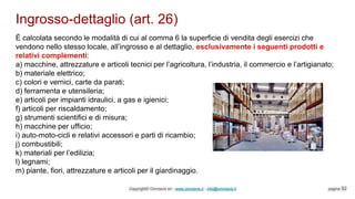 Ingrosso-dettaglio (art. 26)
Copyright© Omniavis srl - www.omniavis.it - info@omniavis.it pagina 52
È calcolata secondo le modalità di cui al comma 6 la superficie di vendita degli esercizi che
vendono nello stesso locale, all’ingrosso e al dettaglio, esclusivamente i seguenti prodotti e
relativi complementi:
a) macchine, attrezzature e articoli tecnici per l’agricoltura, l’industria, il commercio e l’artigianato;
b) materiale elettrico;
c) colori e vernici, carte da parati;
d) ferramenta e utensileria;
e) articoli per impianti idraulici, a gas e igienici;
f) articoli per riscaldamento;
g) strumenti scientifici e di misura;
h) macchine per ufficio;
i) auto-moto-cicli e relativi accessori e parti di ricambio;
j) combustibili;
k) materiali per l’edilizia;
l) legnami;
m) piante, fiori, attrezzature e articoli per il giardinaggio.
 