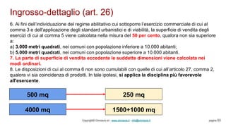 Ingrosso-dettaglio (art. 26)
Copyright© Omniavis srl - www.omniavis.it - info@omniavis.it pagina 53
6. Ai fini dell’individuazione del regime abilitativo cui sottoporre l’esercizio commerciale di cui al
comma 3 e dell'applicazione degli standard urbanistici e di viabilità, la superficie di vendita degli
esercizi di cui al comma 5 viene calcolata nella misura del 50 per cento, qualora non sia superiore
a:
a) 3.000 metri quadrati, nei comuni con popolazione inferiore a 10.000 abitanti;
b) 5.000 metri quadrati, nei comuni con popolazione superiore a 10.000 abitanti.
7. La parte di superficie di vendita eccedente le suddette dimensioni viene calcolata nei
modi ordinari.
8. Le disposizioni di cui al comma 6 non sono cumulabili con quelle di cui all’articolo 27, comma 2,
qualora vi sia coincidenza di prodotti. In tale ipotesi, si applica la disciplina più favorevole
all'esercente.
500 mq 250 mq
4000 mq 1500+1000 mq
 