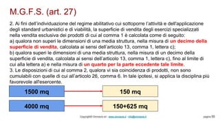 M.G.F.S. (art. 27)
Copyright© Omniavis srl - www.omniavis.it - info@omniavis.it pagina 55
2. Ai fini dell’individuazione del regime abilitativo cui sottoporre l’attività e dell'applicazione
degli standard urbanistici e di viabilità, la superficie di vendita degli esercizi specializzati
nella vendita esclusiva dei prodotti di cui al comma 1 è calcolata come di seguito:
a) qualora non superi le dimensioni di una media struttura, nella misura di un decimo della
superficie di vendita, calcolata ai sensi dell’articolo 13, comma 1, lettera c);
b) qualora superi le dimensioni di una media struttura, nella misura di un decimo della
superficie di vendita, calcolata ai sensi dell’articolo 13, comma 1, lettera c), fino al limite di
cui alla lettera a) e nella misura di un quarto per la parte eccedente tale limite.
3. Le disposizioni di cui al comma 2, qualora vi sia coincidenza di prodotti, non sono
cumulabili con quelle di cui all’articolo 26, comma 6. In tale ipotesi, si applica la disciplina più
favorevole all'esercente.
1500 mq 150 mq
4000 mq 150+625 mq
 