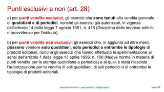 Punti esclusivi e non (art. 28)
Copyright© Omniavis srl - www.omniavis.it - info@omniavis.it pagina 59
a) per punti vendita esclusivi, gli esercizi che sono tenuti alla vendita generale
di quotidiani e di periodici, nonché gli esercizi già autorizzati, in vigenza
dell'articolo 14 della legge 7 agosto 1981, n. 416 (Disciplina delle imprese editrici
e provvidenze per l'editoria);
b) per punti vendita non esclusivi, gli esercizi che, in aggiunta ad altre merci,
possono vendere solo quotidiani, solo periodici o entrambe le tipologie di
prodotti editoriali, nonché gli esercizi che hanno effettuato la sperimentazione ai
sensi dell'articolo 1 della legge 13 aprile 1999, n. 108 (Nuove norme in materia di
punti vendita per la stampa quotidiana e periodica) e ai quali è stata rilasciata
l'autorizzazione per la vendita di soli quotidiani, di soli periodici o di entrambe le
tipologie di prodotti editoriali.
 